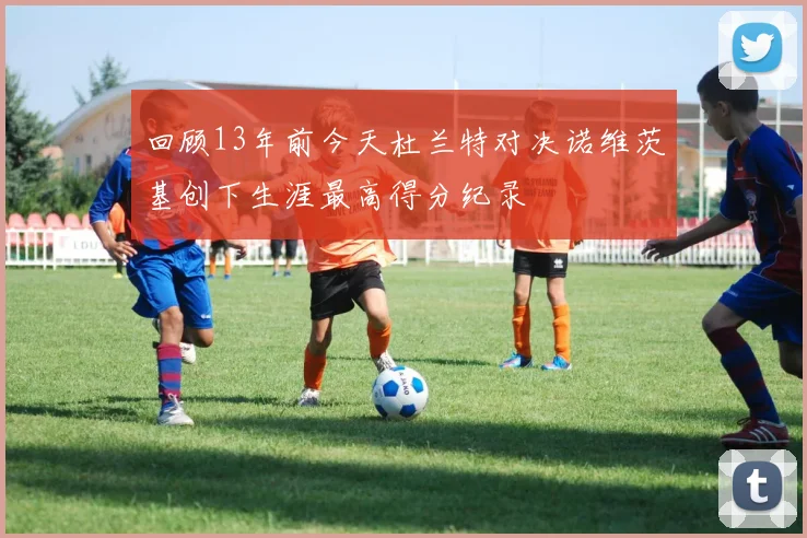 回顾13年前今天杜兰特对决诺维茨基创下生涯最高得分纪录