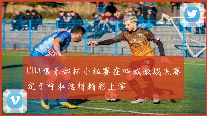 CBA俱乐部杯小组赛在四城激战决赛定于呼和浩特精彩上演