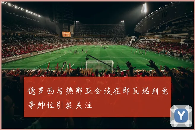 德罗西与热那亚会谈在即瓦诺利竞争帅位引发关注