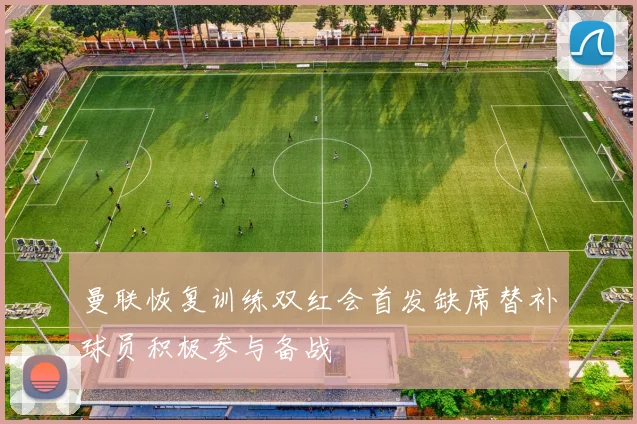 曼联恢复训练双红会首发缺席替补球员积极参与备战