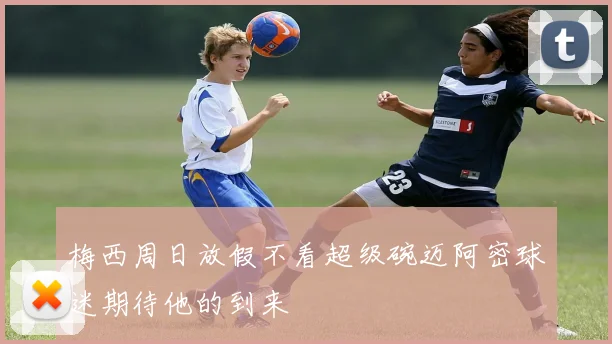 梅西周日放假不看超级碗迈阿密球迷期待他的到来