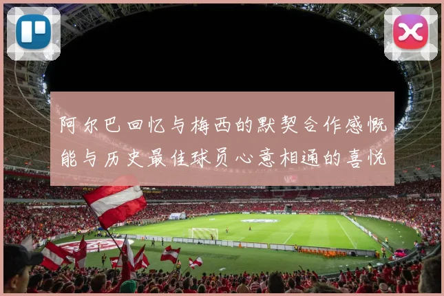 阿尔巴回忆与梅西的默契合作感慨能与历史最佳球员心意相通的喜悦