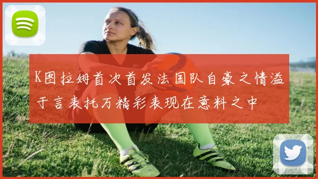 K图拉姆首次首发法国队自豪之情溢于言表托万精彩表现在意料之中