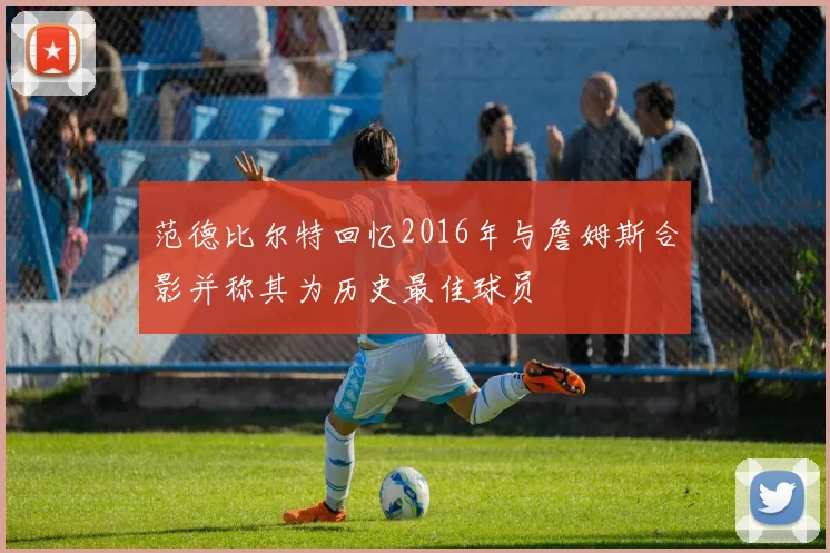 范德比尔特回忆2016年与詹姆斯合影并称其为历史最佳球员