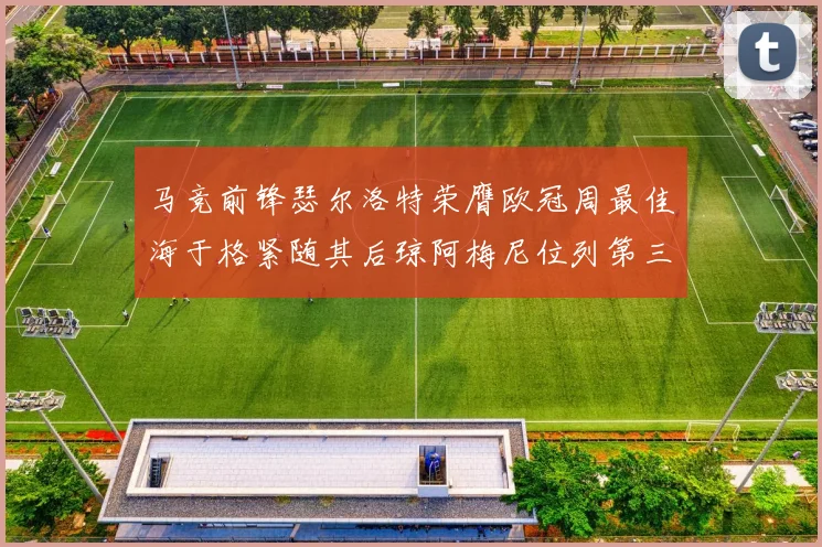 马竞前锋瑟尔洛特荣膺欧冠周最佳海于格紧随其后琼阿梅尼位列第三
