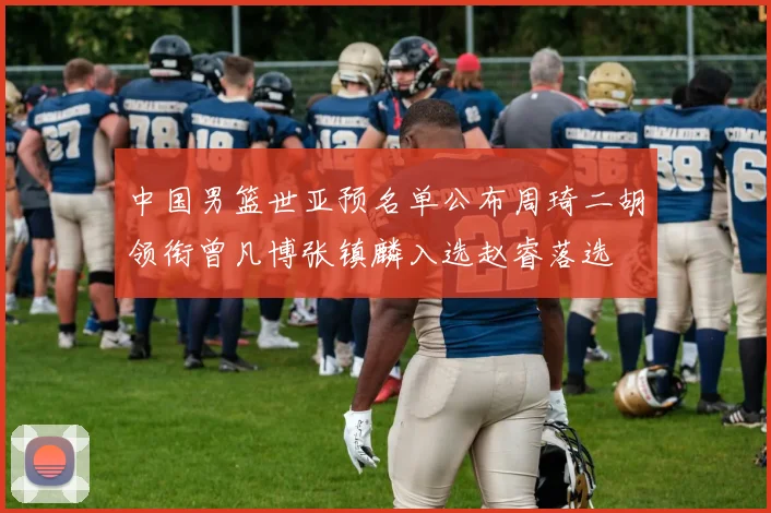 中国男篮世亚预名单公布周琦二胡领衔曾凡博张镇麟入选赵睿落选