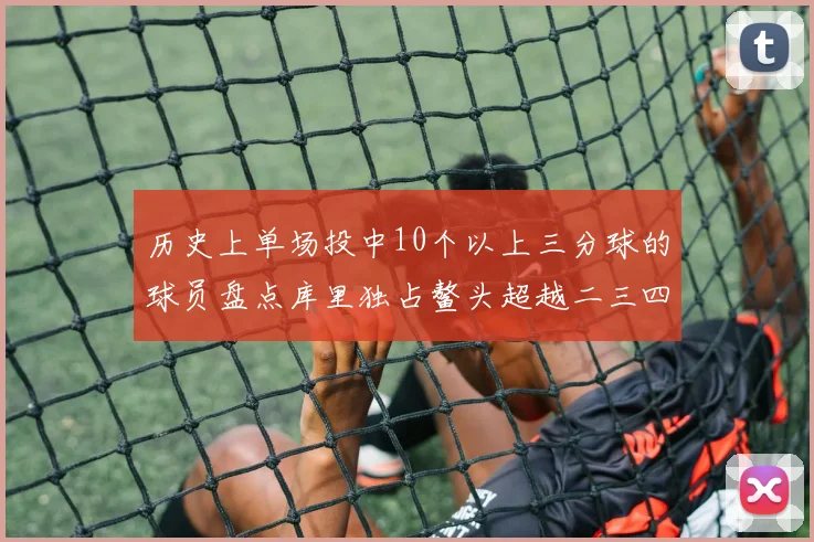 历史上单场投中10个以上三分球的球员盘点库里独占鳌头超越二三四名总和