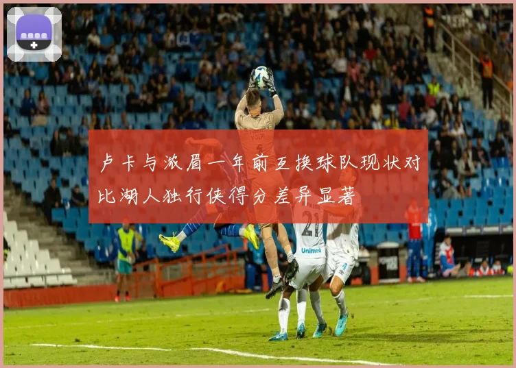 卢卡与浓眉一年前互换球队现状对比湖人独行侠得分差异显著