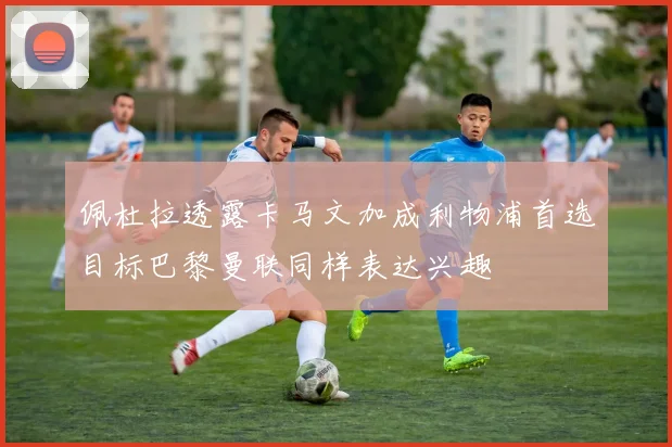 佩杜拉透露卡马文加成利物浦首选目标巴黎曼联同样表达兴趣