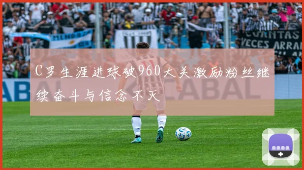 C罗生涯进球破960大关激励粉丝继续奋斗与信念不灭