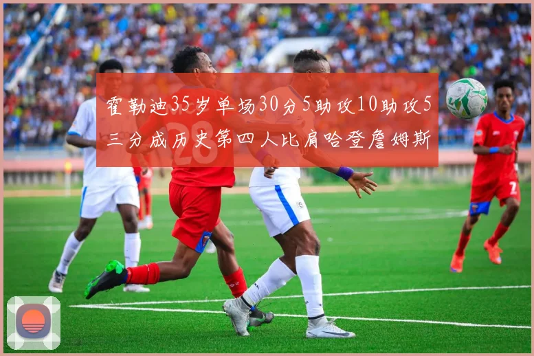 霍勒迪35岁单场30分5助攻10助攻5三分成历史第四人比肩哈登詹姆斯库里