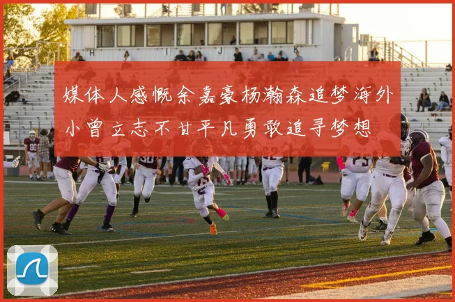 媒体人感慨余嘉豪杨瀚森追梦海外小曾立志不甘平凡勇敢追寻梦想