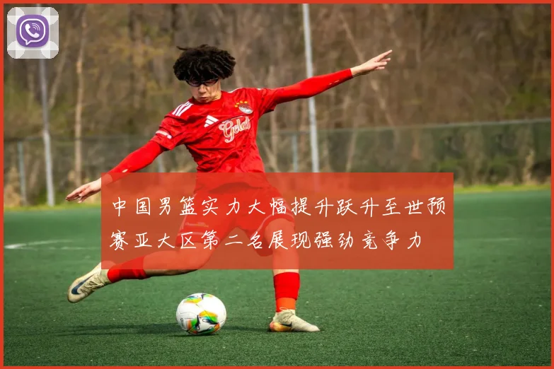 中国男篮实力大幅提升跃升至世预赛亚大区第二名展现强劲竞争力