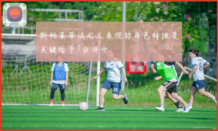 斯帕莱蒂谈尤文表现称角色转换是关键给予7分评价