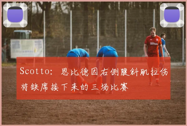 Scotto：恩比德因右侧腹斜肌拉伤将缺席接下来的三场比赛