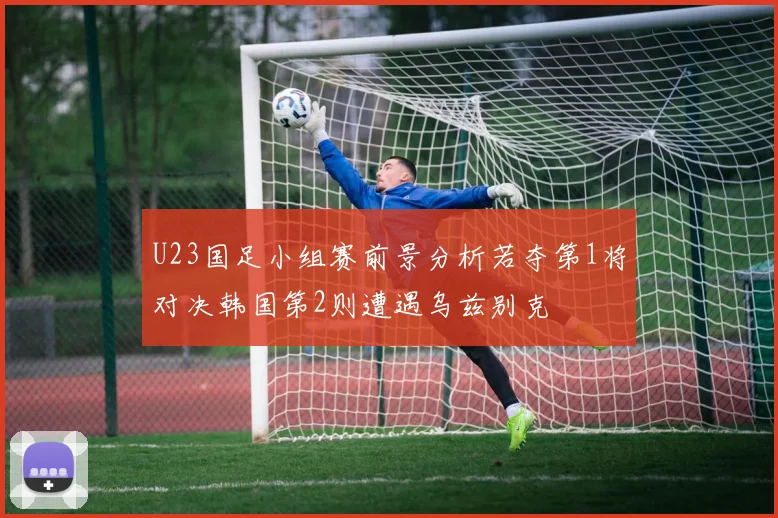 U23国足小组赛前景分析若夺第1将对决韩国第2则遭遇乌兹别克