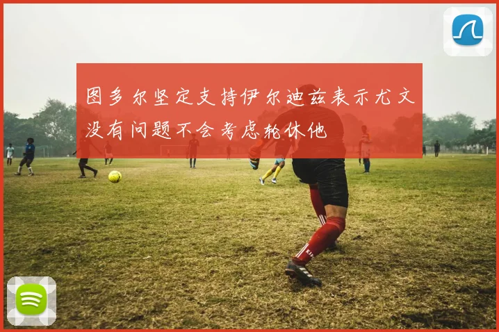 图多尔坚定支持伊尔迪兹表示尤文没有问题不会考虑轮休他