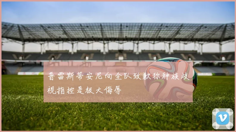 普雷斯蒂安尼向全队致歉称种族歧视指控是极大侮辱