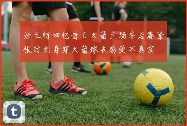 杜兰特回忆昔日火箭主场季后赛紧张时刻身穿火箭球衣感受不真实