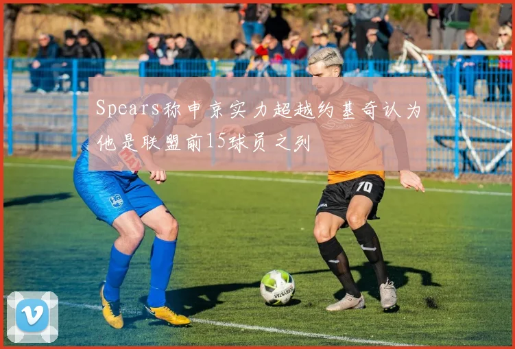 Spears称申京实力超越约基奇认为他是联盟前15球员之列