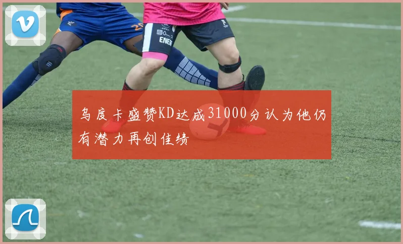 乌度卡盛赞KD达成31000分认为他仍有潜力再创佳绩