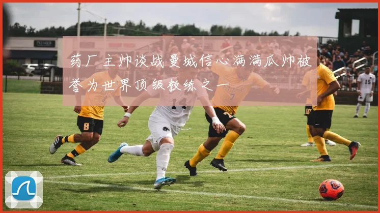 药厂主帅谈战曼城信心满满瓜帅被誉为世界顶级教练之一