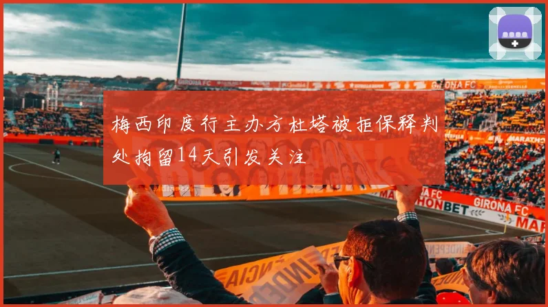 梅西印度行主办方杜塔被拒保释判处拘留14天引发关注