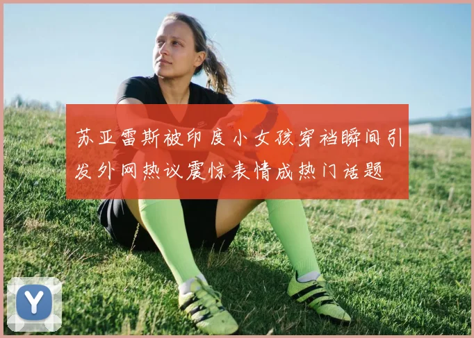 苏亚雷斯被印度小女孩穿裆瞬间引发外网热议震惊表情成热门话题