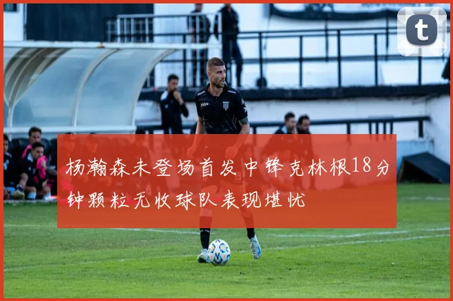 杨瀚森未登场首发中锋克林根18分钟颗粒无收球队表现堪忧