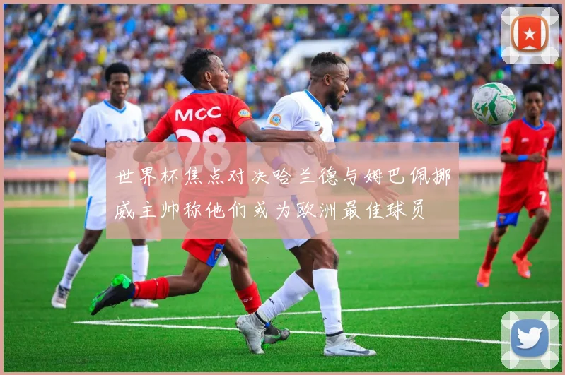 世界杯焦点对决哈兰德与姆巴佩挪威主帅称他们或为欧洲最佳球员