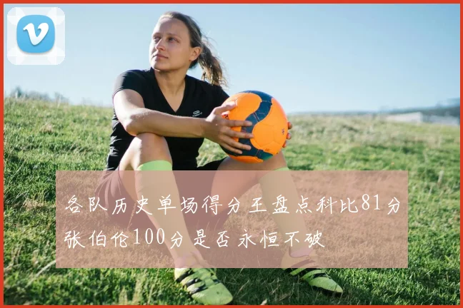 各队历史单场得分王盘点科比81分张伯伦100分是否永恒不破