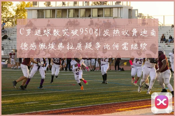 C罗进球数突破950引发热议费迪南德感慨埃弗拉质疑争论何需继续