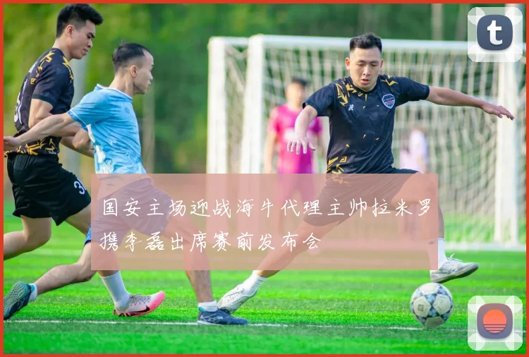 国安主场迎战海牛代理主帅拉米罗携李磊出席赛前发布会