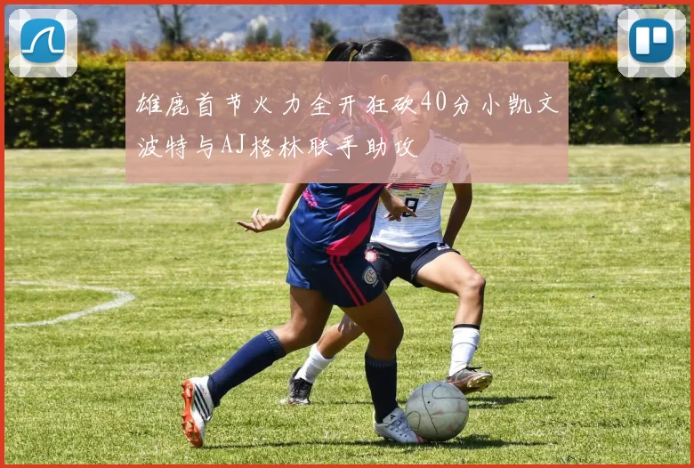 雄鹿首节火力全开狂砍40分小凯文波特与AJ格林联手助攻