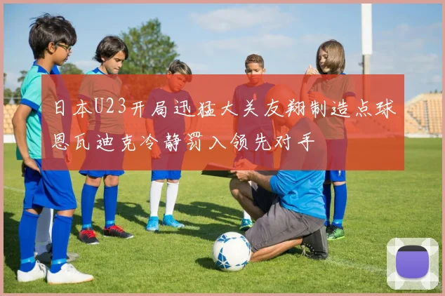 日本U23开局迅猛大关友翔制造点球恩瓦迪克冷静罚入领先对手