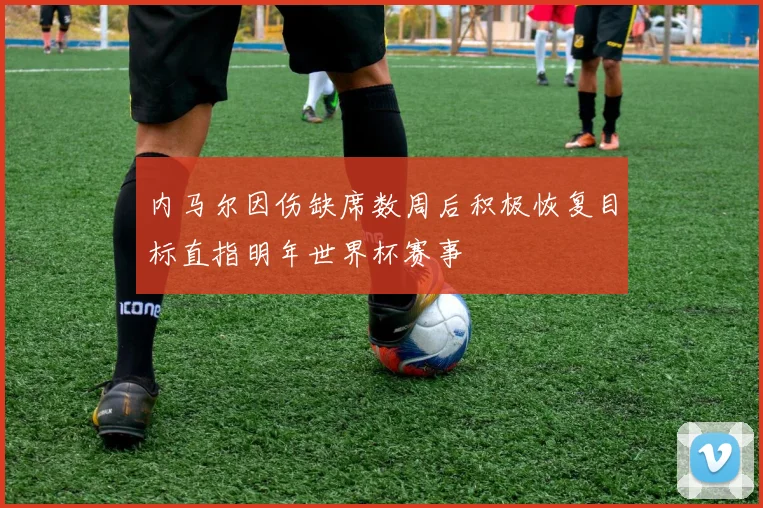 内马尔因伤缺席数周后积极恢复目标直指明年世界杯赛事