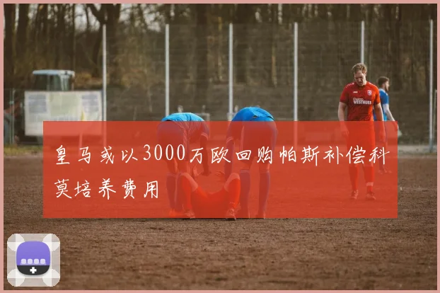 皇马或以3000万欧回购帕斯补偿科莫培养费用