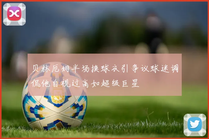 贝林厄姆半场换球衣引争议球迷调侃他自视过高如超级巨星
