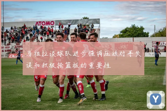 马祖拉谈球队进步强调压迫对手失误和积极抢篮板的重要性