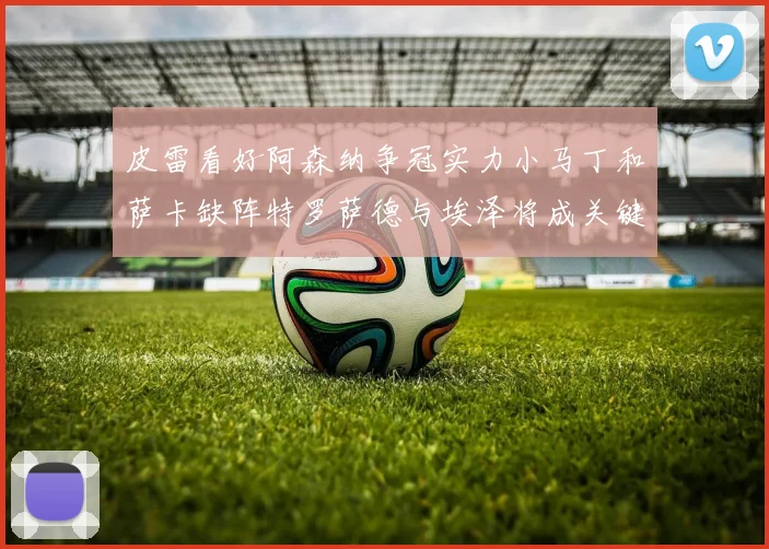 皮雷看好阿森纳争冠实力小马丁和萨卡缺阵特罗萨德与埃泽将成关键