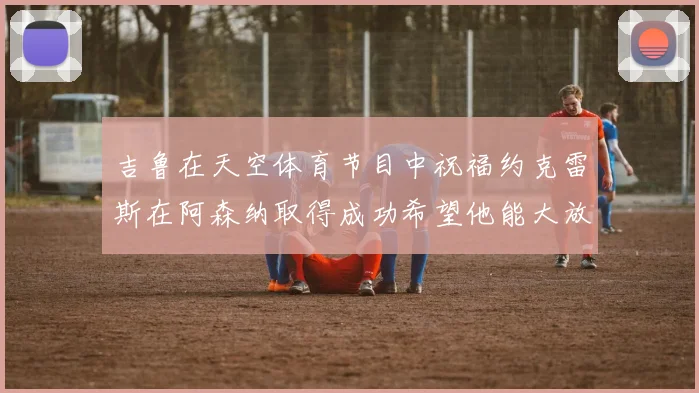 吉鲁在天空体育节目中祝福约克雷斯在阿森纳取得成功希望他能大放异彩