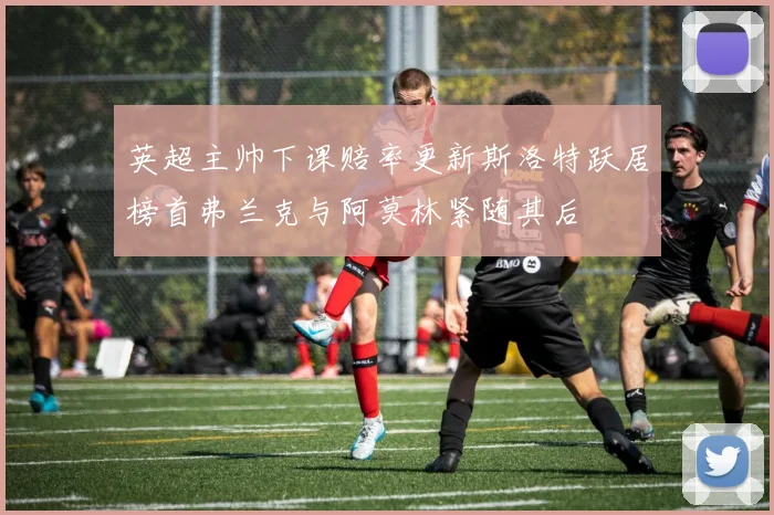 英超主帅下课赔率更新斯洛特跃居榜首弗兰克与阿莫林紧随其后