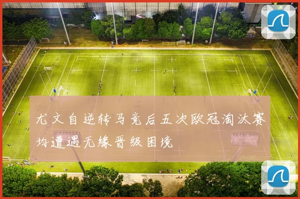 尤文自逆转马竞后五次欧冠淘汰赛均遭遇无缘晋级困境