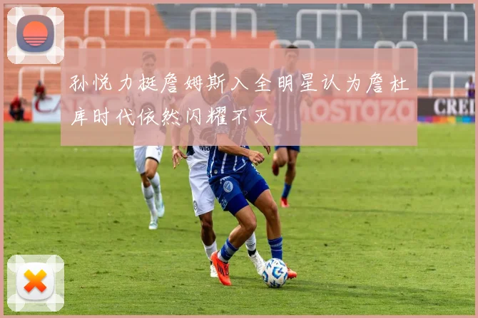 孙悦力挺詹姆斯入全明星认为詹杜库时代依然闪耀不灭