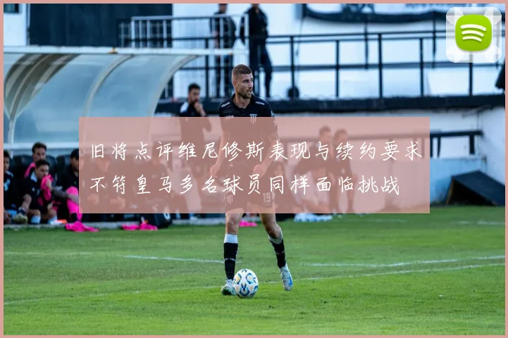 旧将点评维尼修斯表现与续约要求不符皇马多名球员同样面临挑战